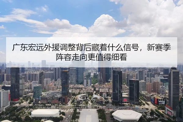 广东宏远外援调整背后藏着什么信号，新赛季阵容走向更值得细看