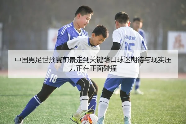 中国男足世预赛前景走到关键路口球迷期待与现实压力正在正面碰撞