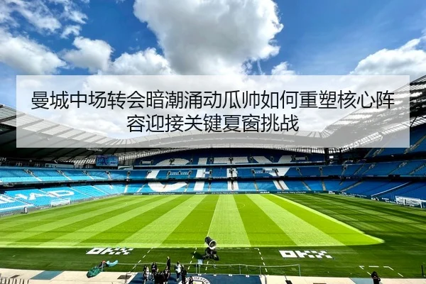 曼城中场转会暗潮涌动瓜帅如何重塑核心阵容迎接关键夏窗挑战